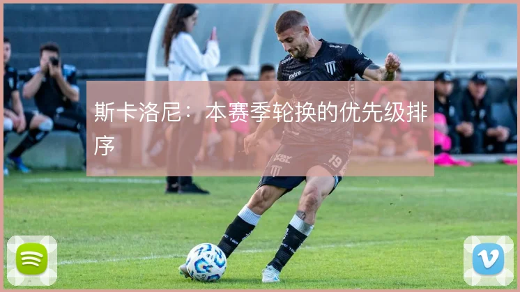 斯卡洛尼：本赛季轮换的优先级排序