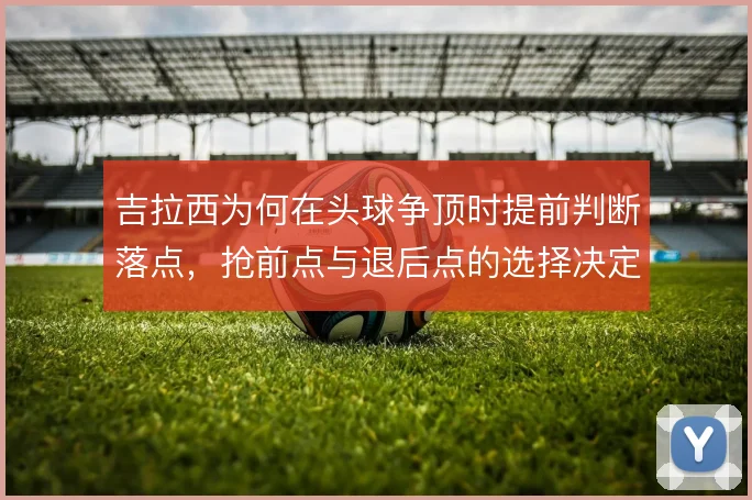 吉拉西为何在头球争顶时提前判断落点,抢前点与退后点的选择决定终结效率