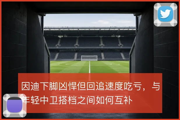 因迪下脚凶悍但回追速度吃亏，与年轻中卫搭档之间如何互补